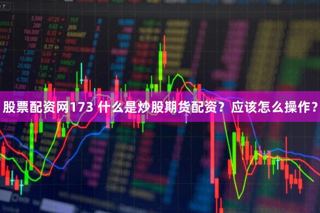 股票配资网173 什么是炒股期货配资？应该怎么操作？