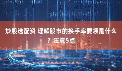 炒股选配资 理解股市的换手率要领是什么？注意5点