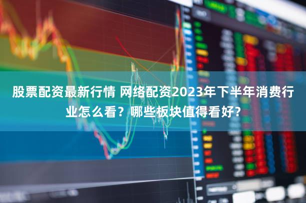 股票配资最新行情 网络配资2023年下半年消费行业怎么看？哪些板块值得看好？