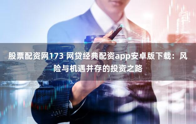股票配资网173 网贷经典配资app安卓版下载：风险与机遇并存的投资之路