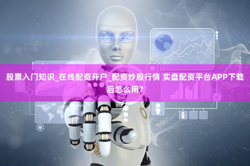 股票入门知识_在线配资开户_配资炒股行情 实盘配资平台APP下载后怎么用？