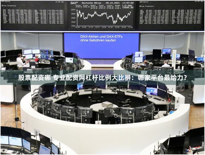 股票配资哪 专业配资网杠杆比例大比拼：哪家平台最给力？