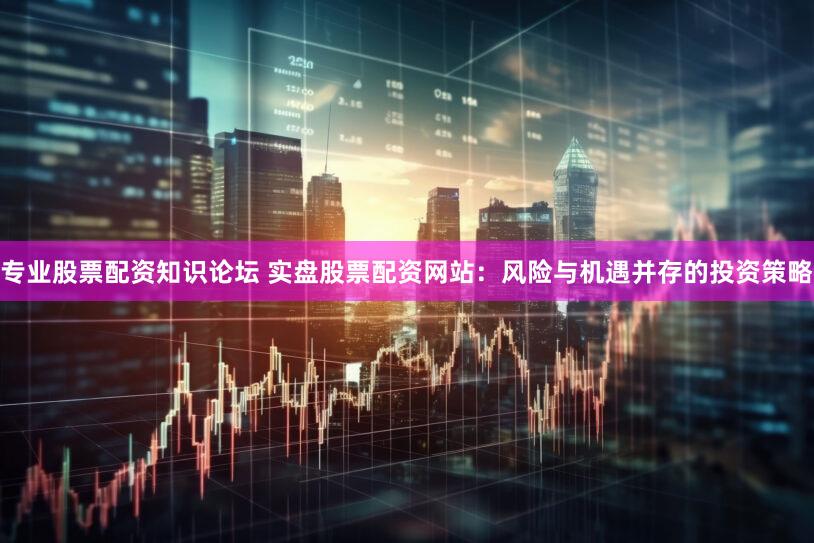 专业股票配资知识论坛 实盘股票配资网站：风险与机遇并存的投资策略