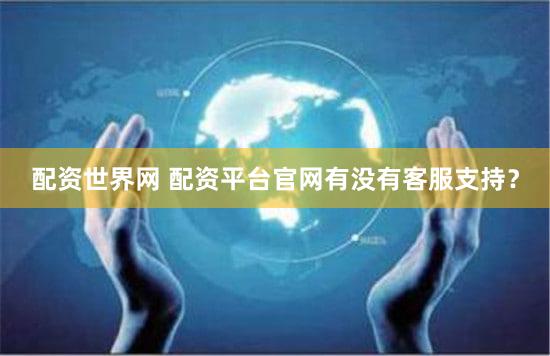 配资世界网 配资平台官网有没有客服支持？
