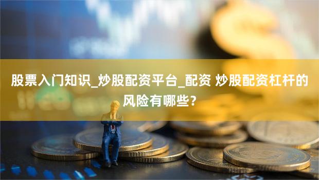 股票入门知识_炒股配资平台_配资 炒股配资杠杆的风险有哪些？