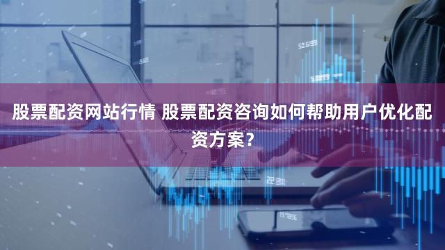 股票配资网站行情 股票配资咨询如何帮助用户优化配资方案？