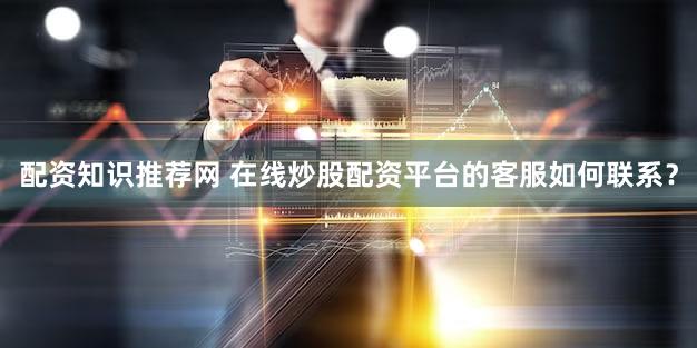 配资知识推荐网 在线炒股配资平台的客服如何联系？