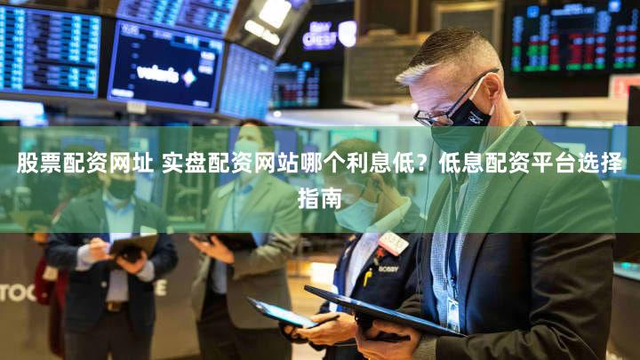 股票配资网址 实盘配资网站哪个利息低？低息配资平台选择指南