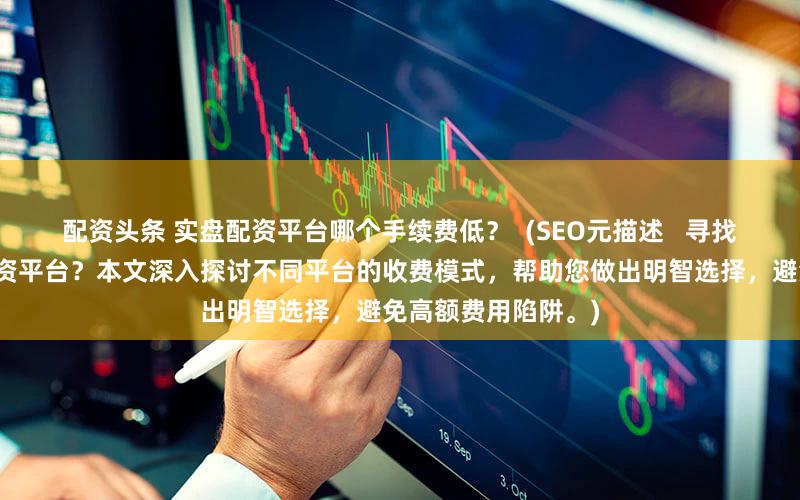 配资头条 实盘配资平台哪个手续费低？  (SEO元描述   寻找低手续费的实盘配资平台？本文深入探讨不同平台的收费模式，帮助您做出明智选择，避免高额费用陷阱。)