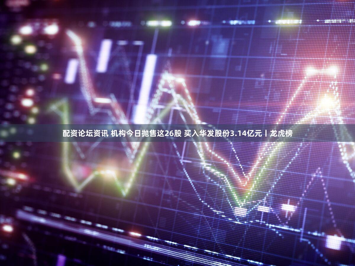 配资论坛资讯 机构今日抛售这26股 买入华发股份3.14亿元丨龙虎榜