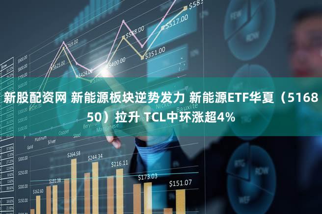 新股配资网 新能源板块逆势发力 新能源ETF华夏（516850）拉升 TCL中环涨超4%
