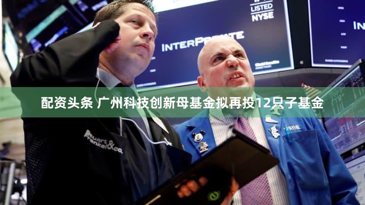 配资头条 广州科技创新母基金拟再投12只子基金