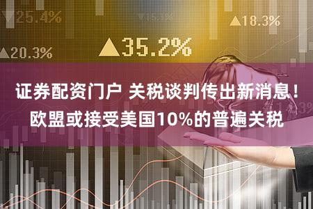 证券配资门户 关税谈判传出新消息！欧盟或接受美国10%的普遍关税