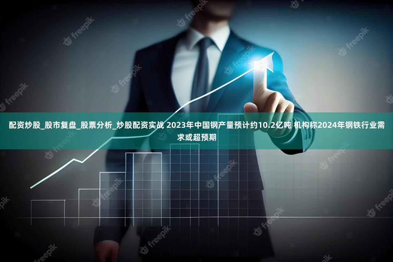 配资炒股_股市复盘_股票分析_炒股配资实战 2023年中国钢产量预计约10.2亿吨 机构称2024年钢铁行业需求或超预期
