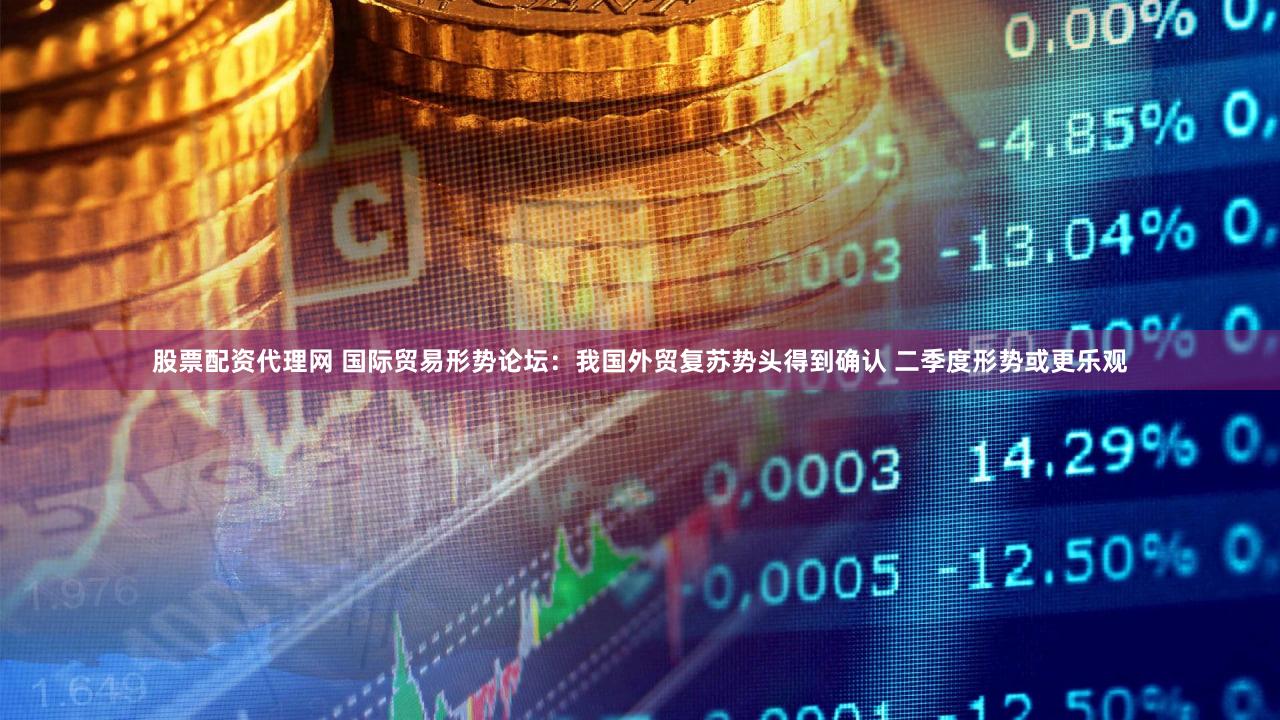 股票配资代理网 国际贸易形势论坛：我国外贸复苏势头得到确认 二季度形势或更乐观