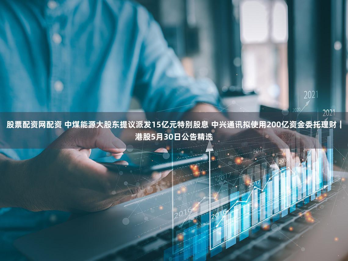 股票配资网配资 中煤能源大股东提议派发15亿元特别股息 中兴通讯拟使用200亿资金委托理财｜港股5月30日公告精选