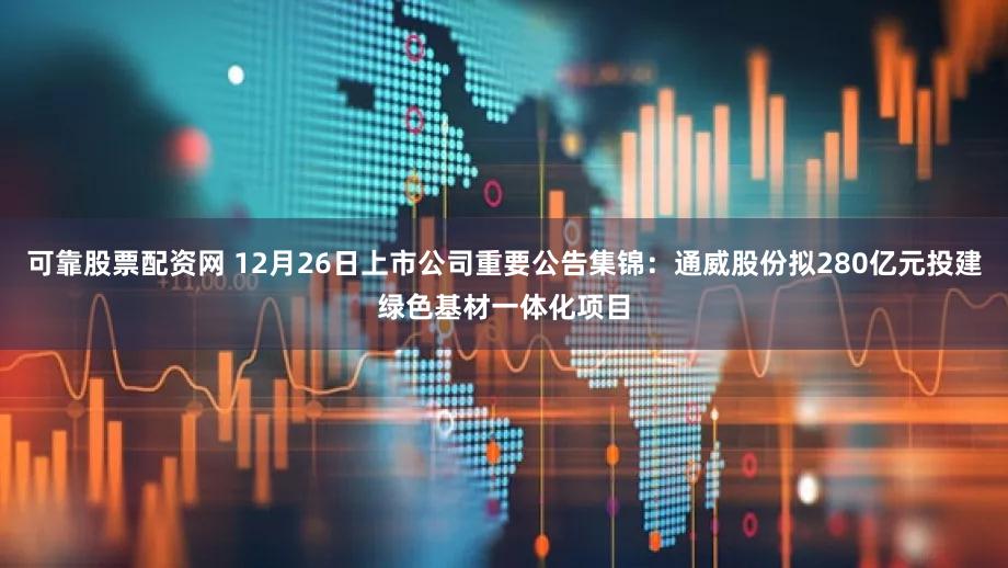 可靠股票配资网 12月26日上市公司重要公告集锦：通威股份拟280亿元投建绿色基材一体化项目