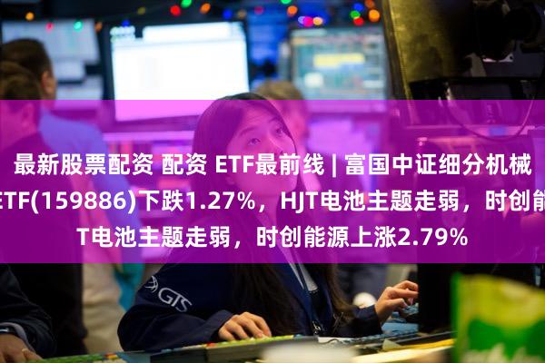 最新股票配资 配资 ETF最前线 | 富国中证细分机械设备产业主题ETF(159886)下跌1.27%，HJT电池主题走弱，时创能源上涨2.79%
