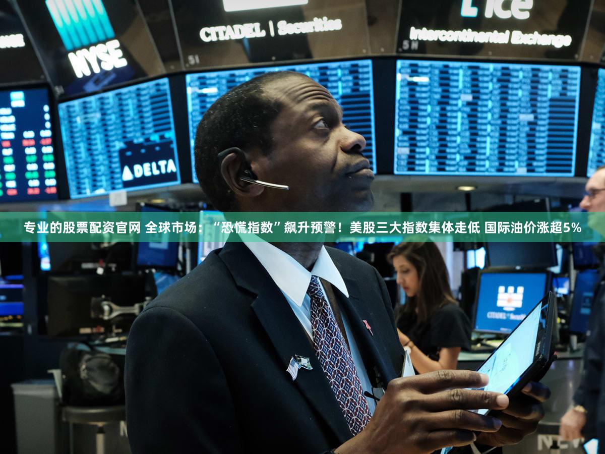 专业的股票配资官网 全球市场：“恐慌指数”飙升预警！美股三大指数集体走低 国际油价涨超5%