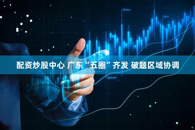配资炒股中心 广东“五圈”齐发 破题区域协调