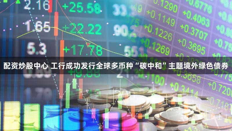配资炒股中心 工行成功发行全球多币种“碳中和”主题境外绿色债券