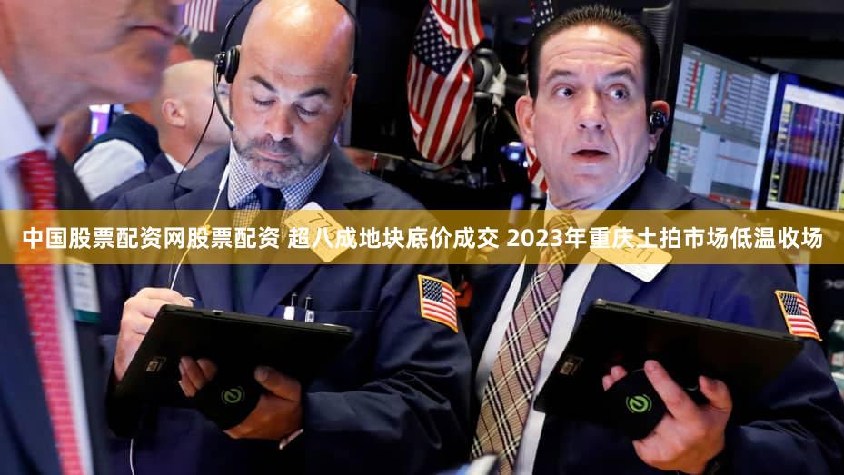 中国股票配资网股票配资 超八成地块底价成交 2023年重庆土拍市场低温收场
