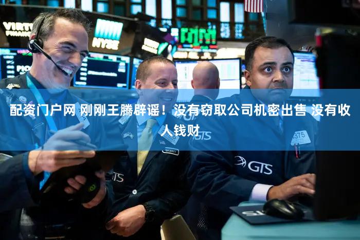 配资门户网 刚刚王腾辟谣！没有窃取公司机密出售 没有收人钱财