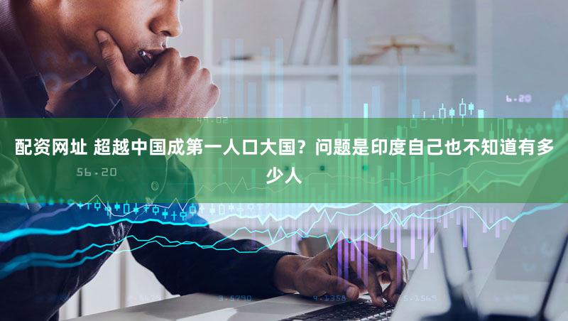 配资网址 超越中国成第一人口大国？问题是印度自己也不知道有多少人