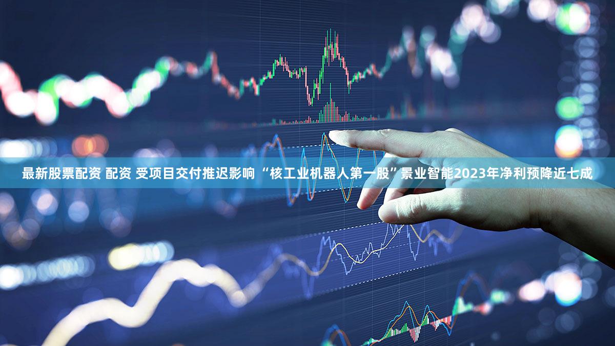 最新股票配资 配资 受项目交付推迟影响 “核工业机器人第一股”景业智能2023年净利预降近七成