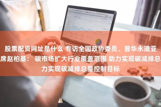 股票配资网址是什么 专访全国政协委员、普华永道亚太及中国主席赵柏基： 碳市场扩大行业覆盖范围 助力实现碳减排总量控制目标