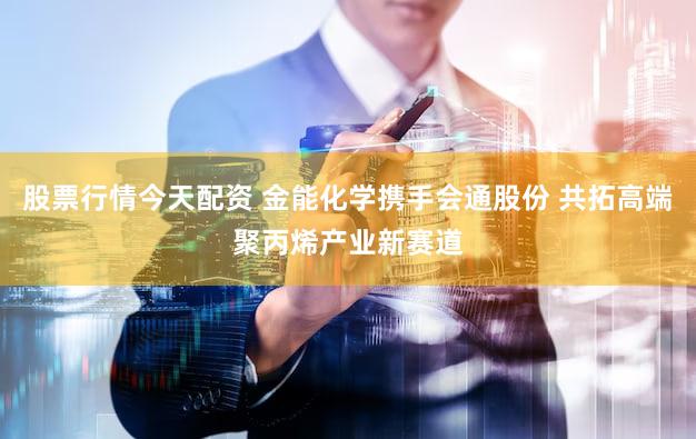 股票行情今天配资 金能化学携手会通股份 共拓高端聚丙烯产业新赛道