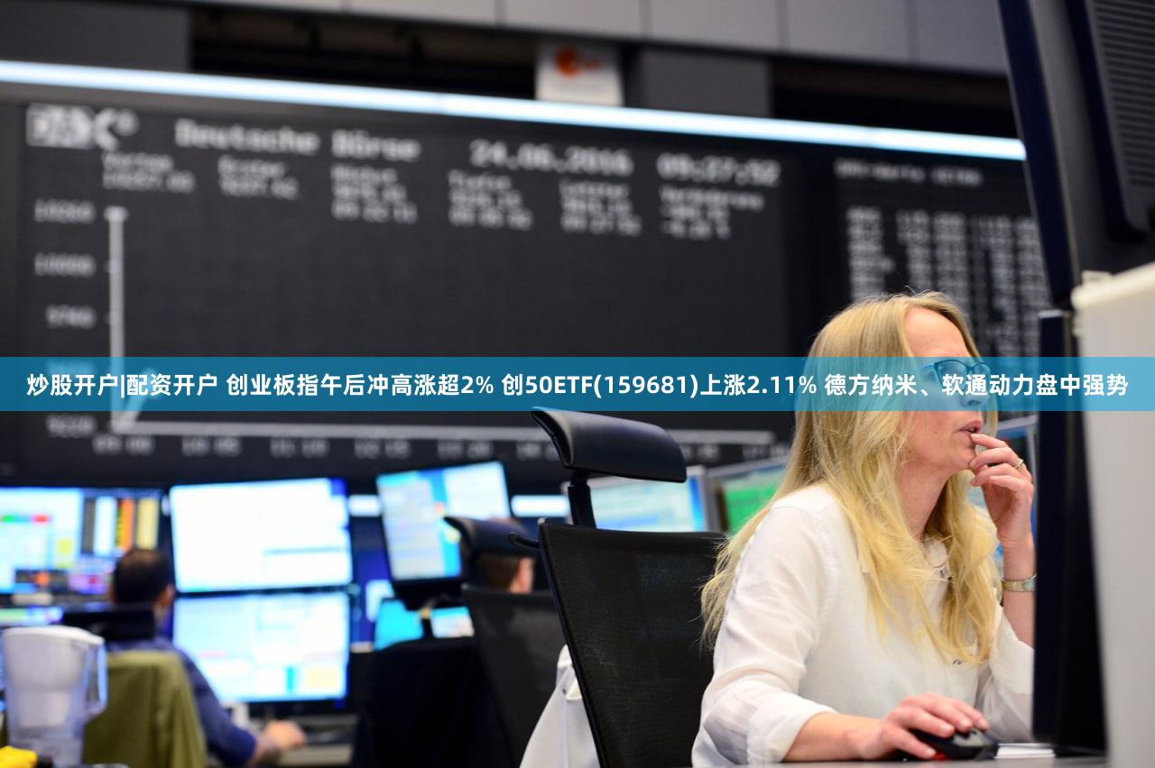 炒股开户|配资开户 创业板指午后冲高涨超2% 创50ETF(159681)上涨2.11% 德方纳米、软通动力盘中强势