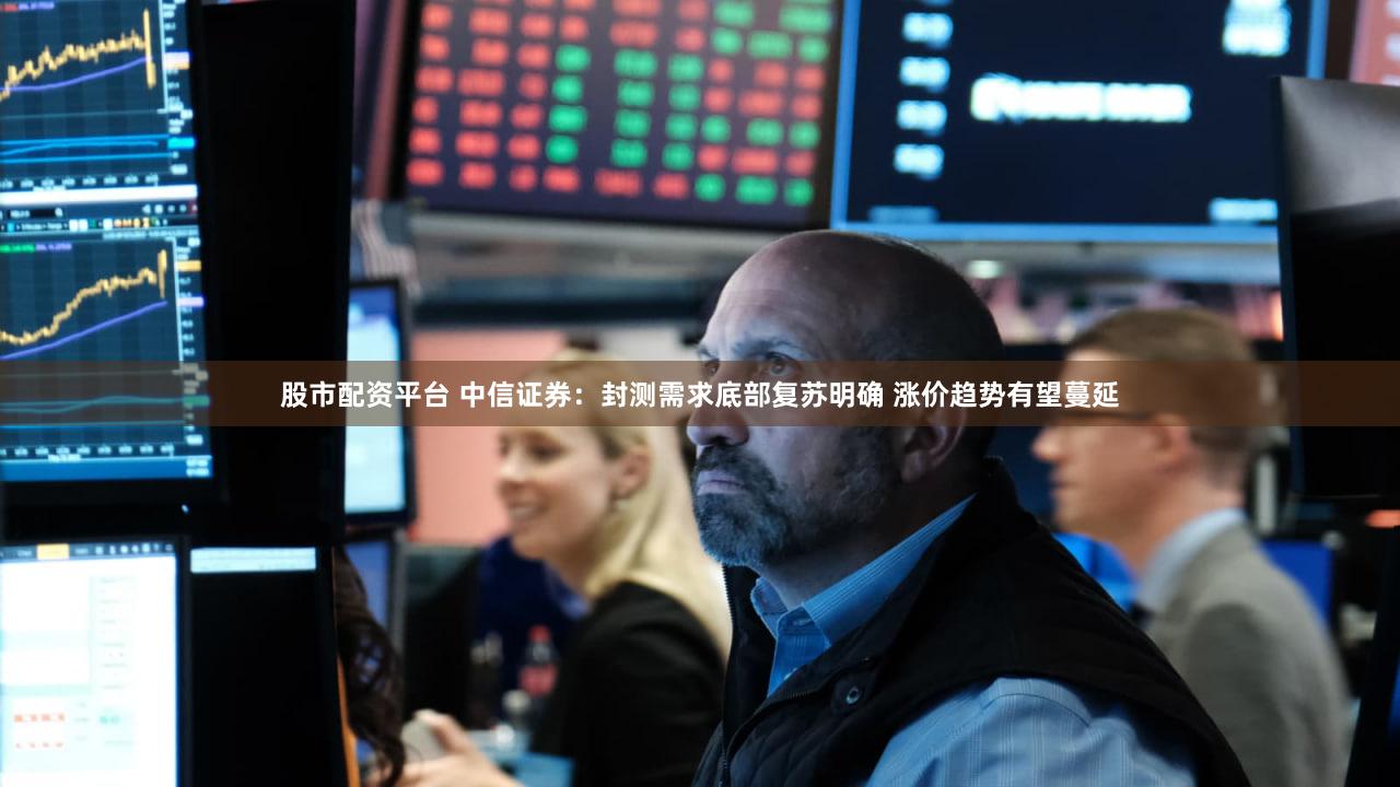 股市配资平台 中信证券：封测需求底部复苏明确 涨价趋势有望蔓延