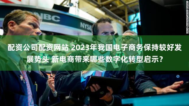 配资公司配资网站 2023年我国电子商务保持较好发展势头 新电商带来哪些数字化转型启示？