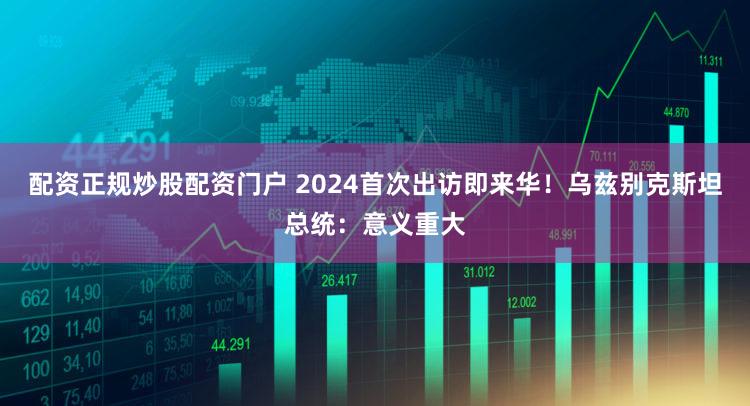 配资正规炒股配资门户 2024首次出访即来华！乌兹别克斯坦总统：意义重大