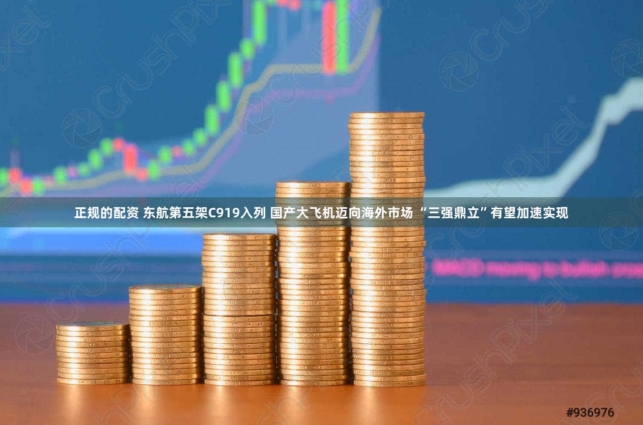 正规的配资 东航第五架C919入列 国产大飞机迈向海外市场 “三强鼎立”有望加速实现