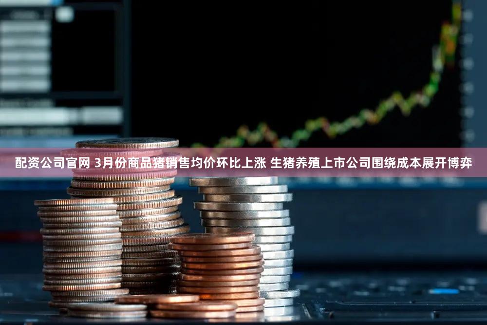 配资公司官网 3月份商品猪销售均价环比上涨 生猪养殖上市公司围绕成本展开博弈