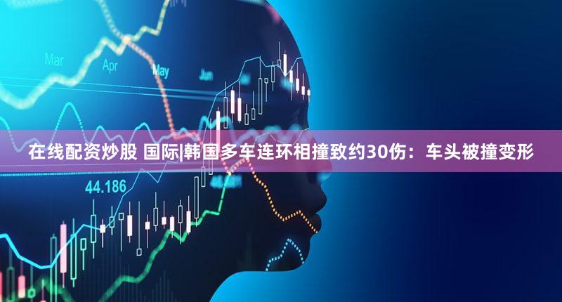 在线配资炒股 国际|韩国多车连环相撞致约30伤：车头被撞变形
