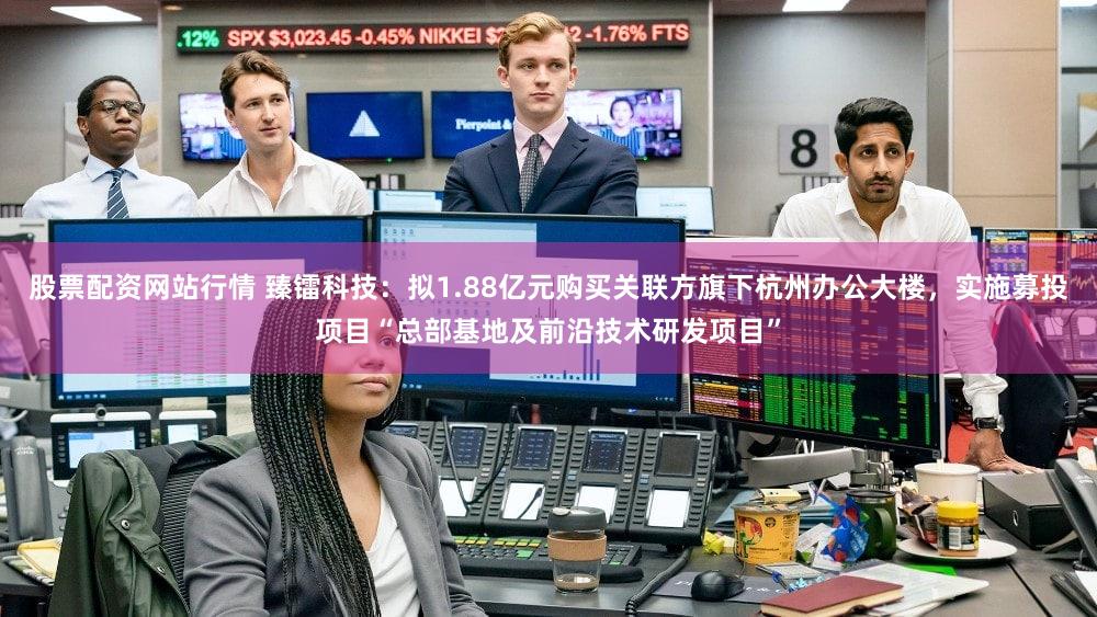 股票配资网站行情 臻镭科技：拟1.88亿元购买关联方旗下杭州办公大楼，实施募投项目“总部基地及前沿技术研发项目”