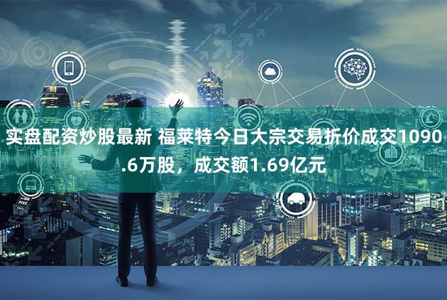 实盘配资炒股最新 福莱特今日大宗交易折价成交1090.6万股，成交额1.69亿元