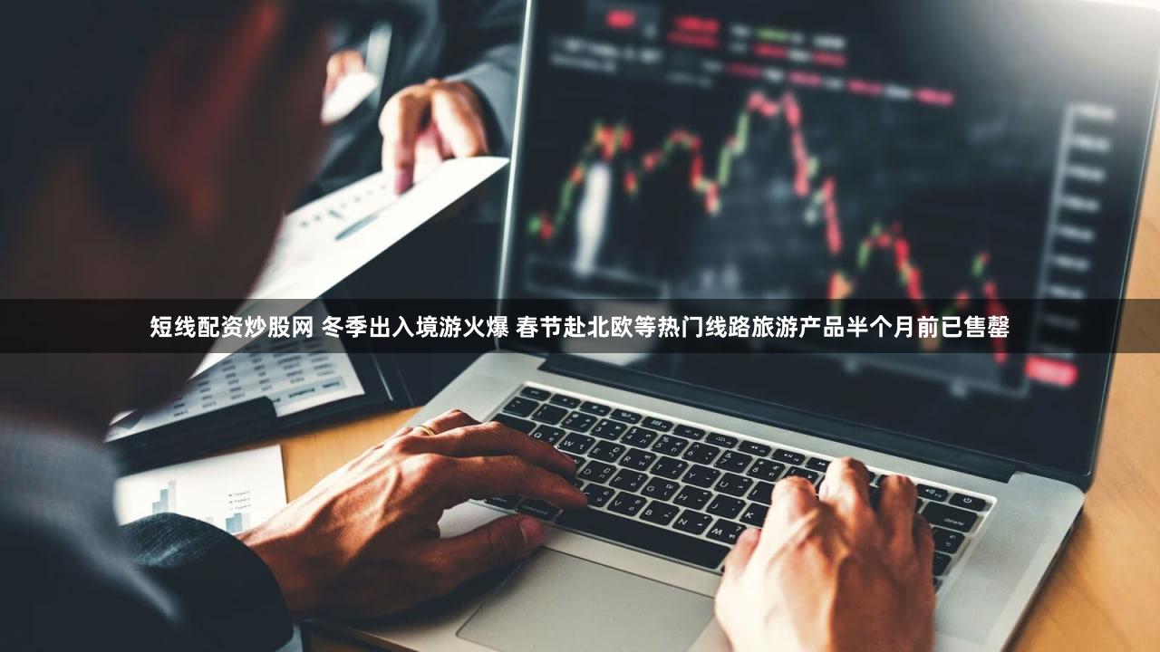 短线配资炒股网 冬季出入境游火爆 春节赴北欧等热门线路旅游产品半个月前已售罄