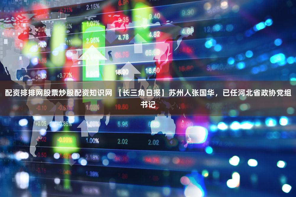 配资排排网股票炒股配资知识网 【长三角日报】苏州人张国华，已任河北省政协党组书记