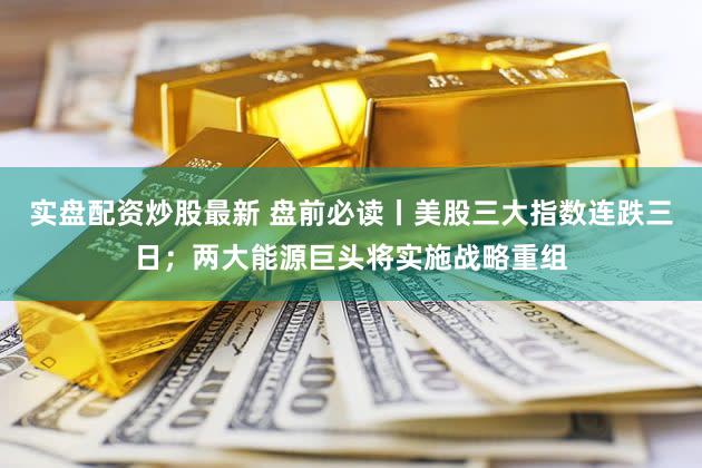 实盘配资炒股最新 盘前必读丨美股三大指数连跌三日；两大能源巨头将实施战略重组