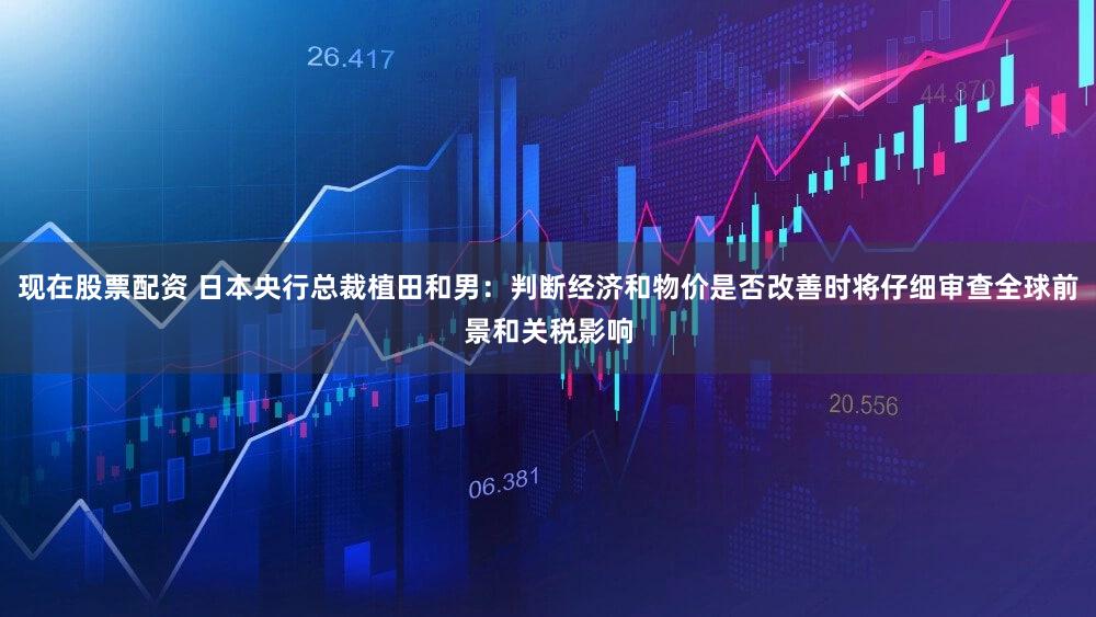 现在股票配资 日本央行总裁植田和男：判断经济和物价是否改善时将仔细审查全球前景和关税影响