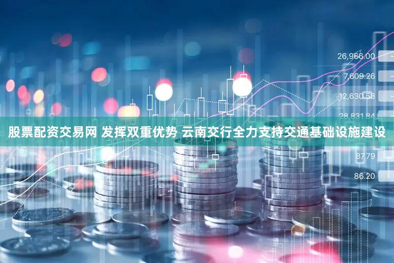 股票配资交易网 发挥双重优势 云南交行全力支持交通基础设施建设