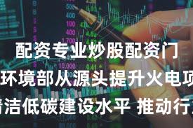 配资专业炒股配资门户 生态环境部从源头提升火电项目清洁低碳建设水平 推动行业减污降碳协同管控