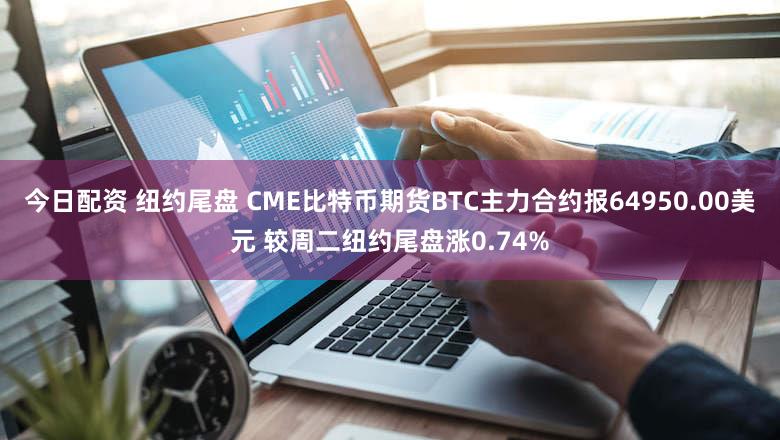 今日配资 纽约尾盘 CME比特币期货BTC主力合约报64950.00美元 较周二纽约尾盘涨0.74%