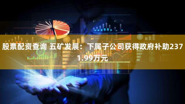 股票配资查询 五矿发展：下属子公司获得政府补助2371.99万元