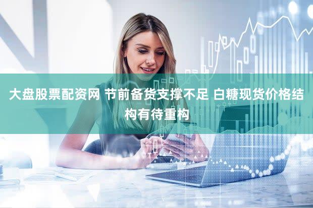 大盘股票配资网 节前备货支撑不足 白糖现货价格结构有待重构