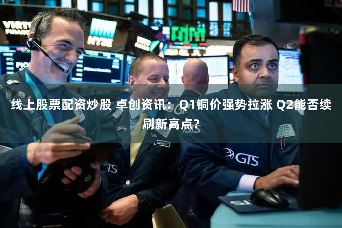 线上股票配资炒股 卓创资讯：Q1铜价强势拉涨 Q2能否续刷新高点？